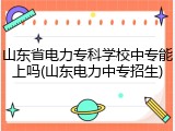 山东省电力专科学校中专能上吗(山东电力中专招生)