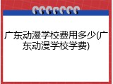 广东动漫学校费用多少(广东动漫学校学费)