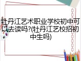 牡丹江艺术职业学校初中可以去读吗?(牡丹江艺校招初中生吗)