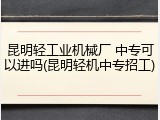 昆明轻工业机械厂 中专可以进吗(昆明轻机中专招工)