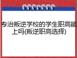 专治叛逆学校的学生职高能上吗(叛逆职高选择)