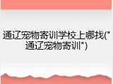 通辽宠物寄训学校上哪找("通辽宠物寄训")