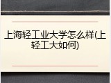 上海轻工业大学怎么样(上轻工大如何)