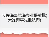大连海事航海专业提前批(大连海事先批航海)