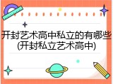 开封艺术高中私立的有哪些(开封私立艺术高中)