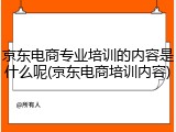 京东电商专业培训的内容是什么呢(京东电商培训内容)