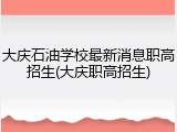 大庆石油学校最新消息职高招生(大庆职高招生)