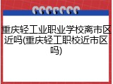 重庆轻工业职业学校离市区近吗(重庆轻工职校近市区吗)