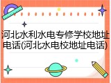 河北水利水电专修学校地址电话(河北水电校地址电话)