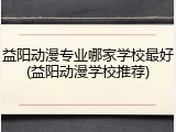益阳动漫专业哪家学校最好(益阳动漫学校推荐)