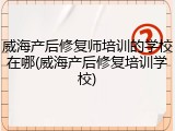 威海产后修复师培训的学校在哪(威海产后修复培训学校)