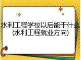 水利工程学校以后能干什么(水利工程就业方向)