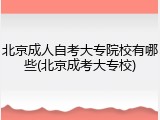 北京成人自考大专院校有哪些(北京成考大专校)