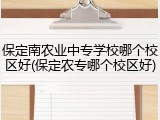 保定南农业中专学校哪个校区好(保定农专哪个校区好)