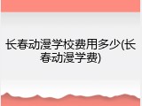 长春动漫学校费用多少(长春动漫学费)