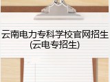 云南电力专科学校官网招生(云电专招生)