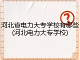 河北省电力大专学校有哪些(河北电力大专学校)