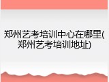 郑州艺考培训中心在哪里(郑州艺考培训地址)