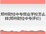 郑州财经中专商业学校怎么样(郑州财经中专评价)