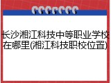 长沙湘江科技中等职业学校在哪里(湘江科技职校位置)