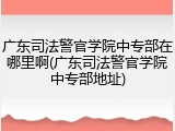 广东司法警官学院中专部在哪里啊(广东司法警官学院中专部地址)