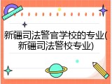 新疆司法警官学校的专业(新疆司法警校专业)