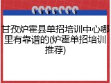 甘孜炉霍县单招培训中心哪里有靠谱的(炉霍单招培训推荐)