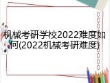 机械考研学校2022难度如何(2022机械考研难度)