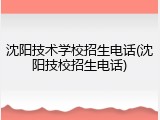 沈阳技术学校招生电话(沈阳技校招生电话)