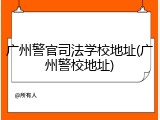 广州警官司法学校地址(广州警校地址)