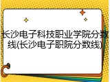 长沙电子科技职业学院分数线(长沙电子职院分数线)