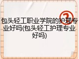 包头轻工职业学院的护理专业好吗(包头轻工护理专业好吗)