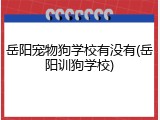 岳阳宠物狗学校有没有(岳阳训狗学校)
