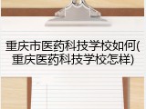 重庆市医药科技学校如何(重庆医药科技学校怎样)