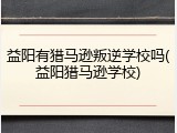 益阳有猎马逊叛逆学校吗(益阳猎马逊学校)