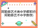 阿勒泰艺术类中学哪家好(阿勒泰艺术中学推荐)