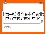 电力学校哪个专业好就业(电力学校好就业专业)