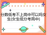 分数低考不上高中可以吗女生(女生低分考高中)