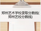 郑州艺术学校录取分数线(郑州艺校分数线)
