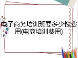 电子商务培训班要多少钱费用(电商培训费用)