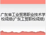 广东省工业贸易职业技术学校成绩(广东工贸职校成绩)