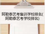 阿勒泰艺考集训学校排名(阿勒泰艺考学校排名)