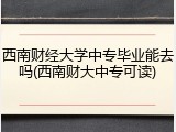 西南财经大学中专毕业能去吗(西南财大中专可读)