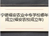 宁德福安农业中专学校哪年成立(福安农校成立年)