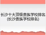 长沙十大顶级贵族学校排名(长沙贵族学校排名)