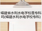 福建省水利水电学校是专科吗(福建水利水电学校专科)