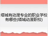 塔城有动漫专业的职业学校有哪些(塔城动漫职校)