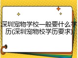 深圳宠物学校一般要什么学历(深圳宠物校学历要求)