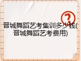 晋城舞蹈艺考集训多少钱(晋城舞蹈艺考费用)