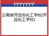云南省开远市化工学校(开远化工学校)